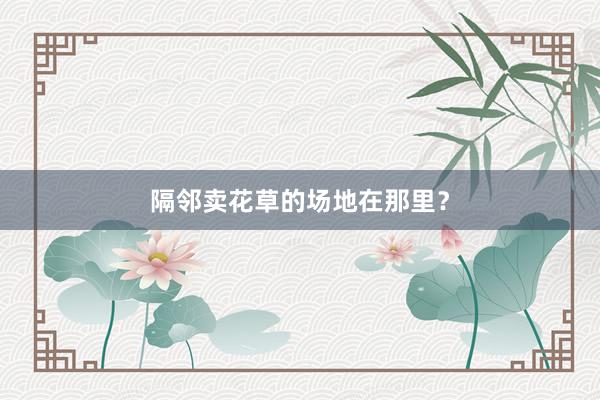 隔邻卖花草的场地在那里？